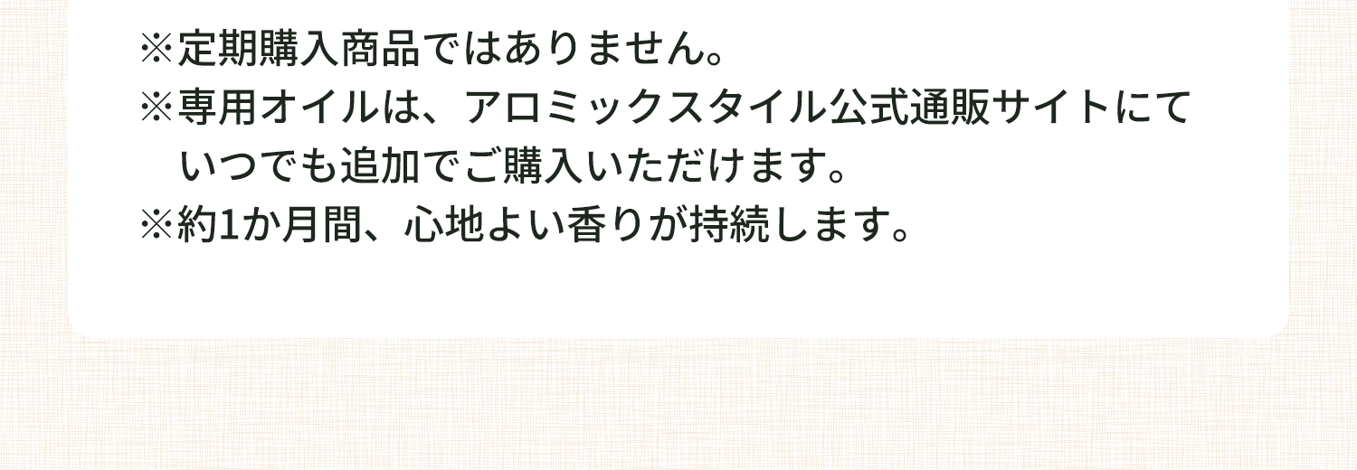 注釈 ※定期購入商品ではありません。※専用オイルは、アロミックスタイル公式通販サイトにて いつでも追加でご購入いただけます。※約1か月間、心地よい香りが持続します。