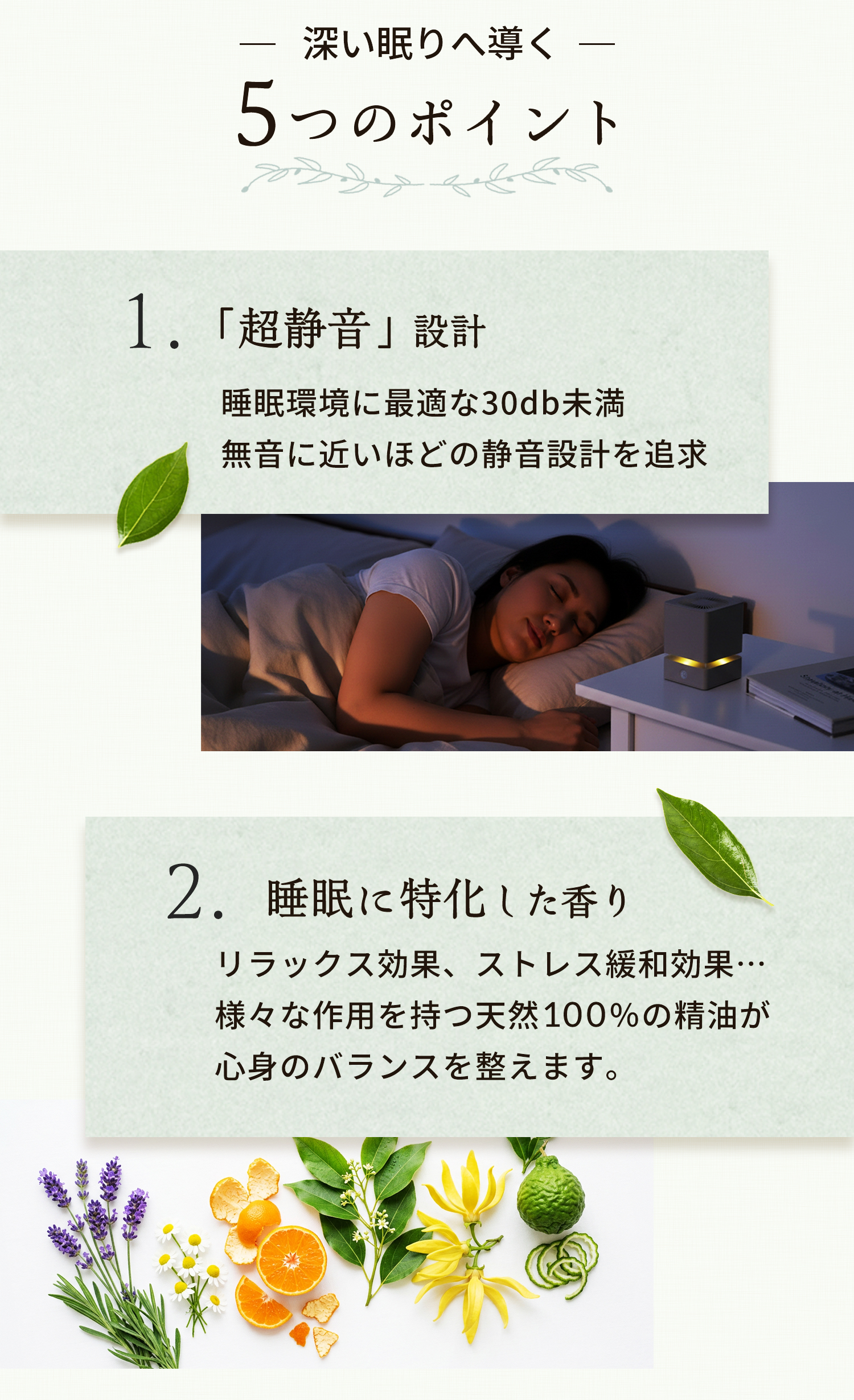 深い眠りへ導く 5つのポイント 1「超静音」設計 睡眠環境に最適な30db未満 無音に近いほどの静音設計を追求 2睡眠に特化した香り リラックス効果、ストレス緩和効果…様々な作用を持つ天然100％の精油が心身のバランスを整えます。
