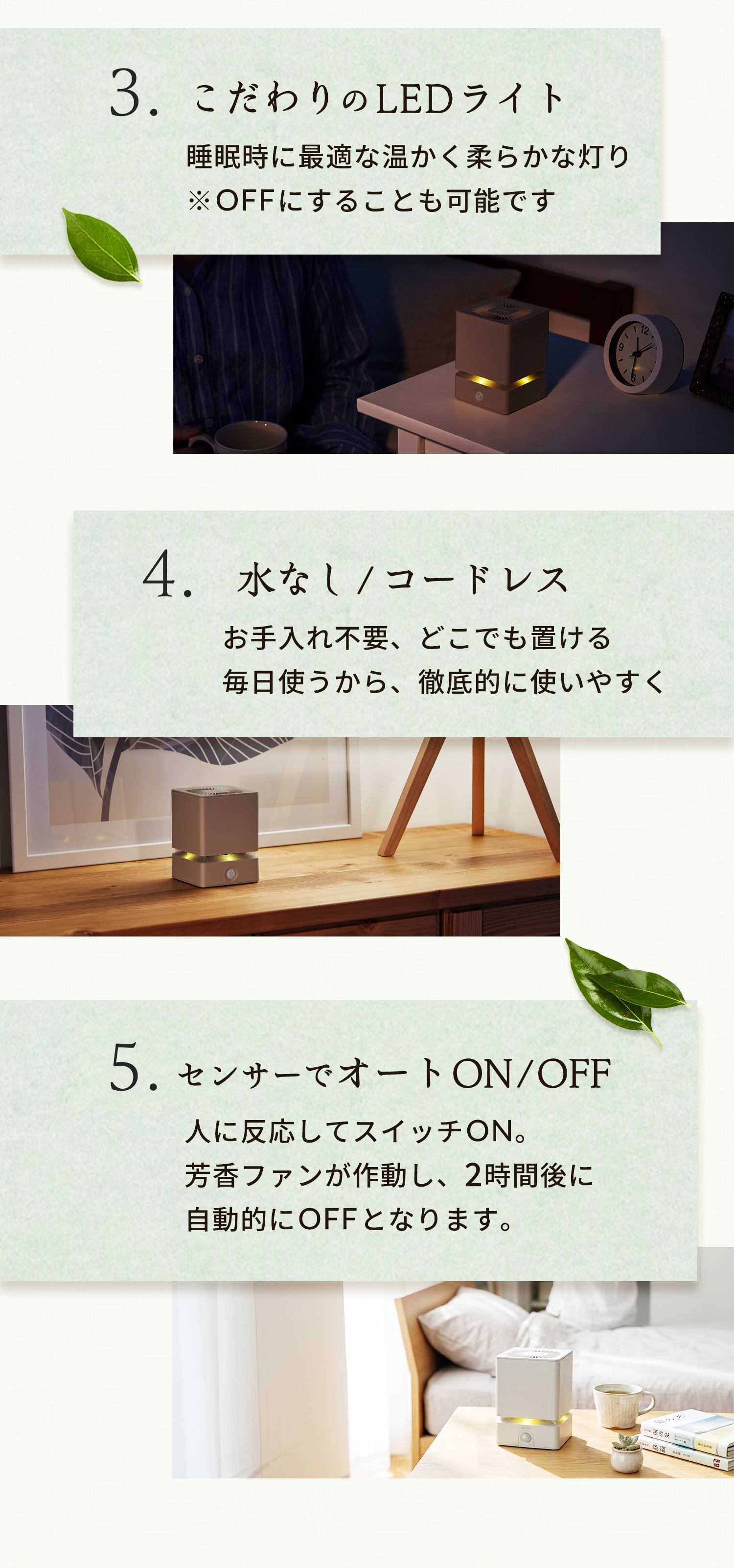 こだわりのLEDライト 睡眠時に最適な温かく柔らかな灯り※OFFにすることも可能です 水なし/コードレス お手入れ不要、どこでも置ける毎日使うから、徹底的に使いやすく 5センサーでオートON/OFF 人に反応してスイッチON。芳香ファンが作動し、2時間後に自動的にOFFとなります。