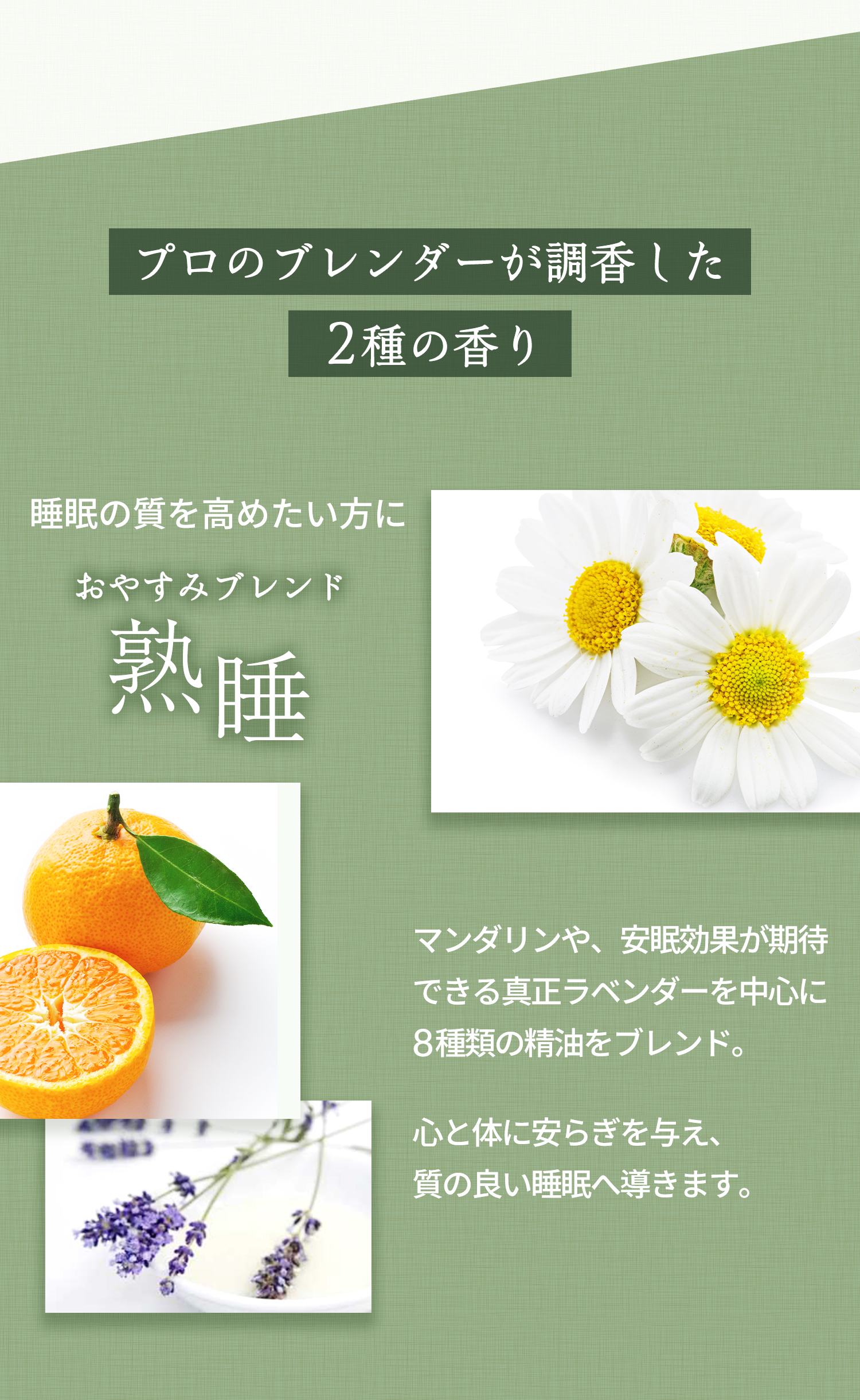 プロのブレンダーが調香した2種の香り 睡眠の質を高めたい方に「おやすみブレンド 熟睡」マンダリンや、安眠効果が期待できる真正ラベンダーを中心に8種類の精油をブレンド。心と体に安らぎを与え、質の良い睡眠へ導きます。