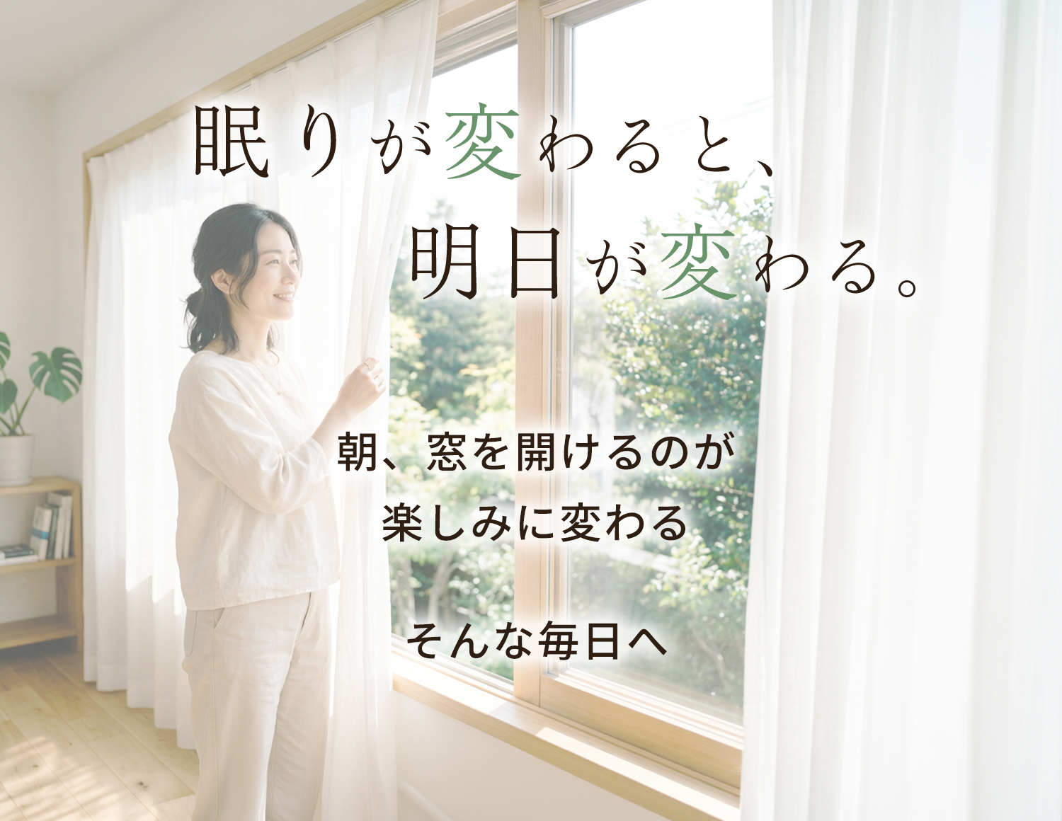 眠りが変わると、明日が変わる。朝、窓を開けるのが楽しみに変わる そんな毎日へ